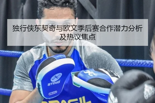 独行侠东契奇与欧文季后赛合作潜力分析及热议焦点